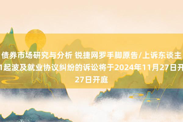 债券市场研究与分析 锐捷网罗手脚原告/上诉东谈主的1起波及就业协议纠纷的诉讼将于2024年11月27日开庭