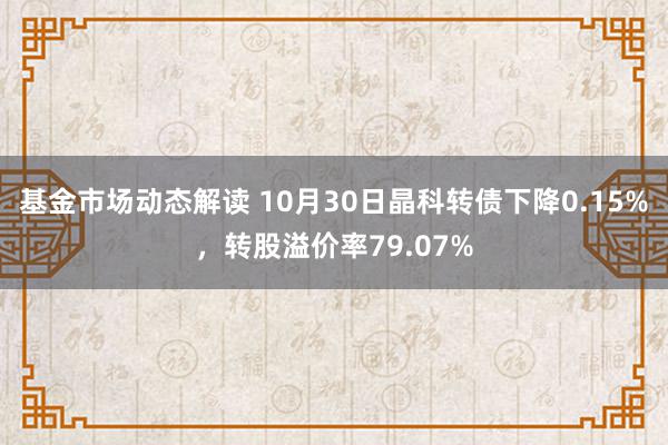 基金市场动态解读 10月30日晶科转债下降0.15%，转股溢价率79.07%