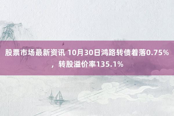 股票市场最新资讯 10月30日鸿路转债着落0.75%，转股溢价率135.1%