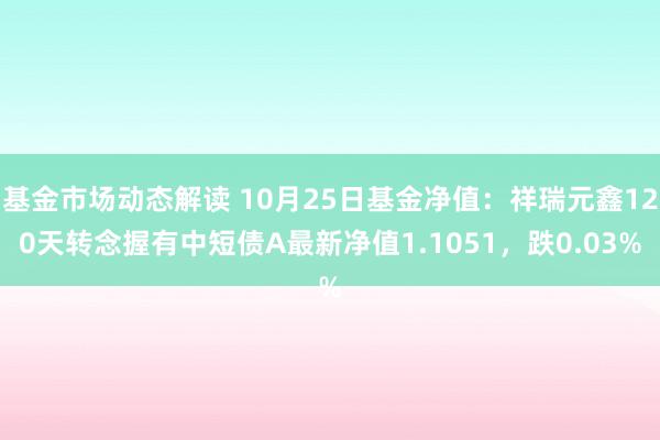 基金市场动态解读 10月25日基金净值：祥瑞元鑫120天转念握有中短债A最新净值1.1051，跌0.03%