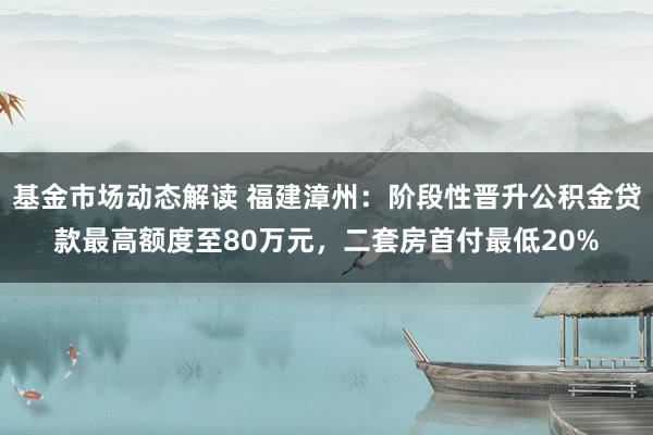 基金市场动态解读 福建漳州：阶段性晋升公积金贷款最高额度至80万元，二套房首付最低20%