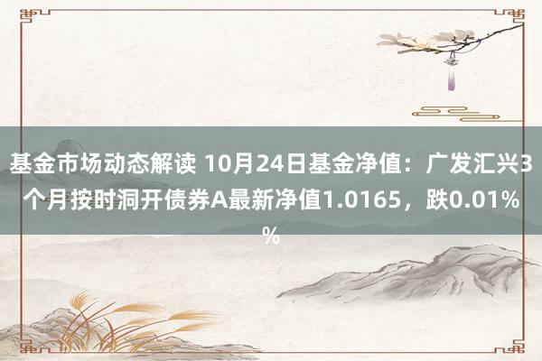 基金市场动态解读 10月24日基金净值：广发汇兴3个月按时洞开债券A最新净值1.0165，跌0.01%