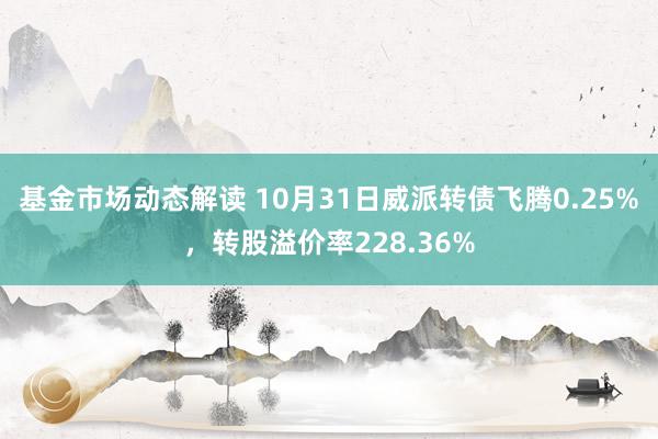 基金市场动态解读 10月31日威派转债飞腾0.25%，转股溢价率228.36%