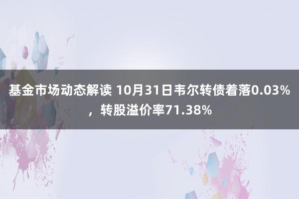 基金市场动态解读 10月31日韦尔转债着落0.03%，转股溢价率71.38%