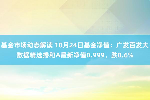 基金市场动态解读 10月24日基金净值：广发百发大数据精选搀和A最新净值0.999，跌0.6%