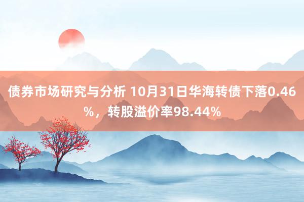 债券市场研究与分析 10月31日华海转债下落0.46%，转股溢价率98.44%