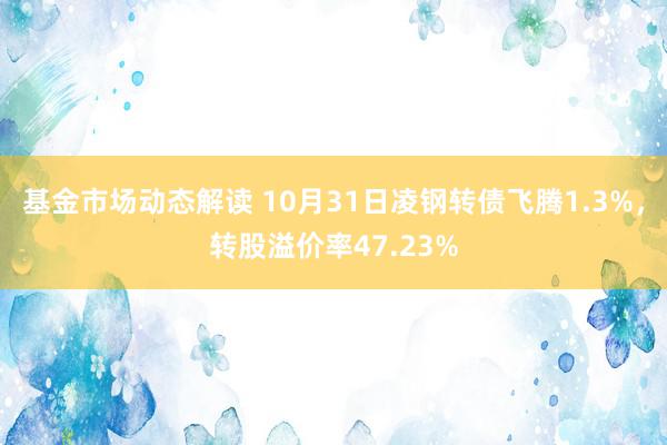 基金市场动态解读 10月31日凌钢转债飞腾1.3%，转股溢价率47.23%