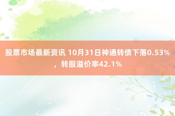 股票市场最新资讯 10月31日神通转债下落0.53%，转股溢价率42.1%