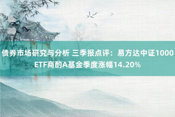 债券市场研究与分析 三季报点评：易方达中证1000ETF商酌A基金季度涨幅14.20%