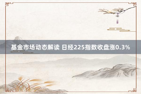 基金市场动态解读 日经225指数收盘涨0.3%