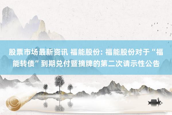 股票市场最新资讯 福能股份: 福能股份对于“福能转债”到期兑付暨摘牌的第二次请示性公告