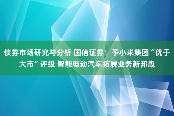 债券市场研究与分析 国信证券：予小米集团“优于大市”评级 智能电动汽车拓展业务新邦畿