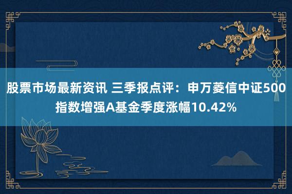 股票市场最新资讯 三季报点评：申万菱信中证500指数增强A基金季度涨幅10.42%