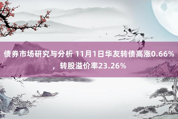 债券市场研究与分析 11月1日华友转债高涨0.66%，转股溢价率23.26%