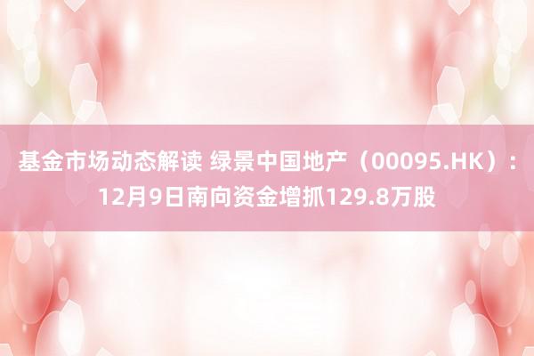 基金市场动态解读 绿景中国地产（00095.HK）：12月9日南向资金增抓129.8万股