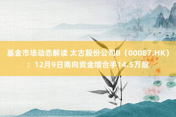 基金市场动态解读 太古股份公司B（00087.HK）：12月9日南向资金增合手14.5万股