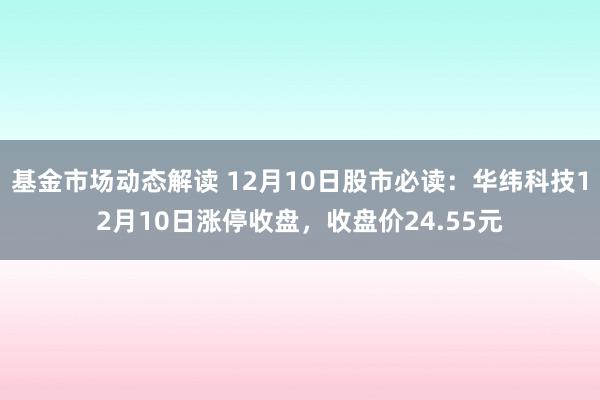 基金市场动态解读 12月10日股市必读：华纬科技12月10日涨停收盘，收盘价24.55元