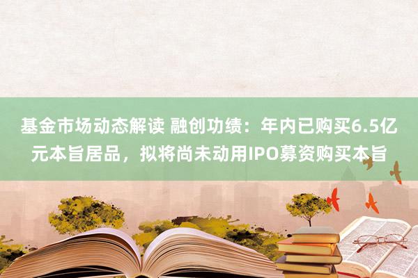 基金市场动态解读 融创功绩：年内已购买6.5亿元本旨居品，拟将尚未动用IPO募资购买本旨