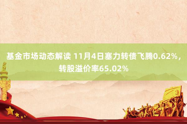 基金市场动态解读 11月4日塞力转债飞腾0.62%，转股溢价率65.02%