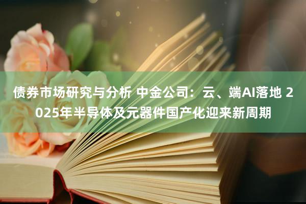 债券市场研究与分析 中金公司：云、端AI落地 2025年半导体及元器件国产化迎来新周期