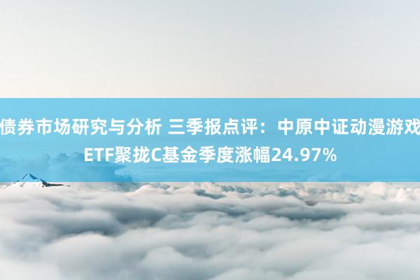 债券市场研究与分析 三季报点评：中原中证动漫游戏ETF聚拢C基金季度涨幅24.97%