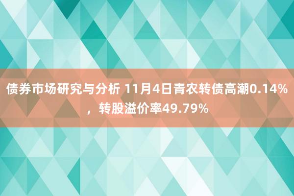 债券市场研究与分析 11月4日青农转债高潮0.14%，转股溢价率49.79%