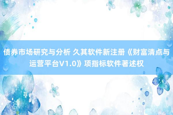 债券市场研究与分析 久其软件新注册《财富清点与运营平台V1.0》项指标软件著述权