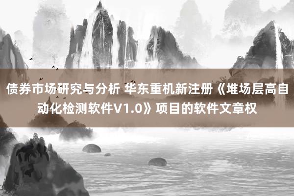 债券市场研究与分析 华东重机新注册《堆场层高自动化检测软件V1.0》项目的软件文章权