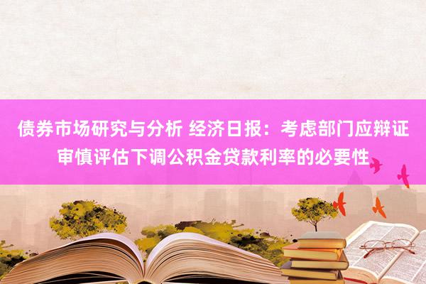 债券市场研究与分析 经济日报：考虑部门应辩证审慎评估下调公积金贷款利率的必要性