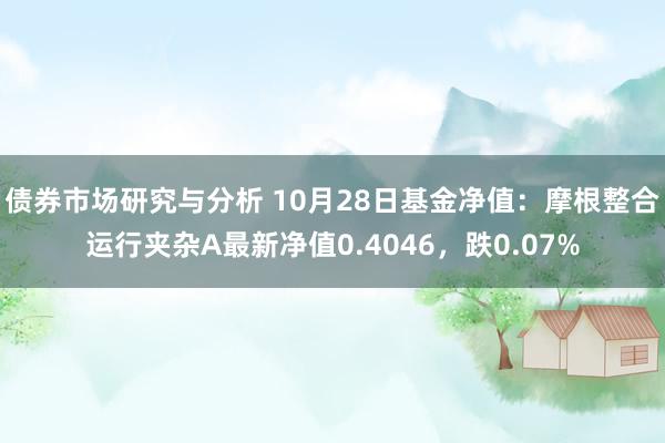 债券市场研究与分析 10月28日基金净值：摩根整合运行夹杂A最新净值0.4046，跌0.07%