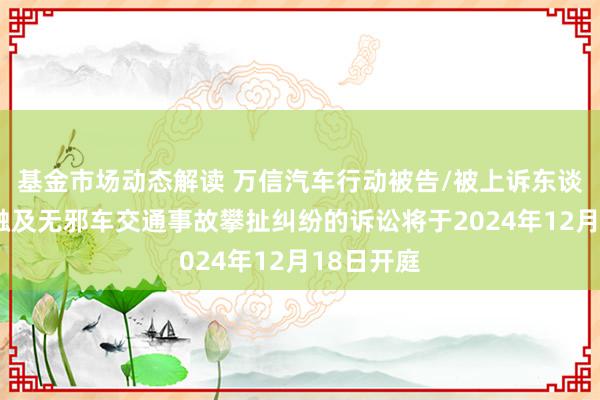 基金市场动态解读 万信汽车行动被告/被上诉东谈主的1起触及无邪车交通事故攀扯纠纷的诉讼将于2024年12月18日开庭