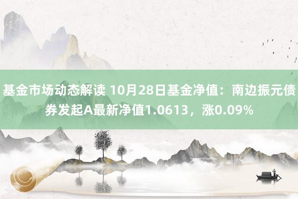 基金市场动态解读 10月28日基金净值：南边振元债券发起A最新净值1.0613，涨0.09%