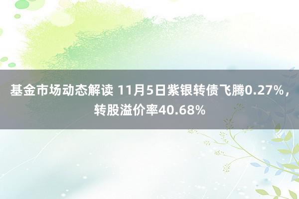 基金市场动态解读 11月5日紫银转债飞腾0.27%，转股溢价率40.68%