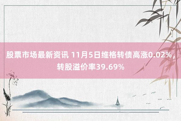 股票市场最新资讯 11月5日维格转债高涨0.02%，转股溢价率39.69%