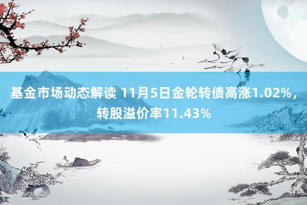 基金市场动态解读 11月5日金轮转债高涨1.02%，转股溢价率11.43%