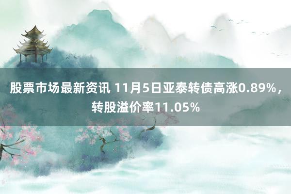 股票市场最新资讯 11月5日亚泰转债高涨0.89%，转股溢价率11.05%