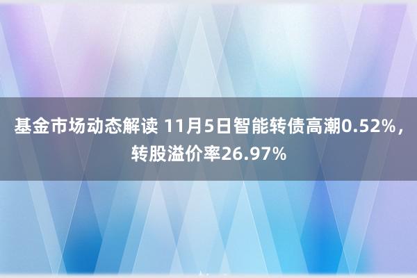 基金市场动态解读 11月5日智能转债高潮0.52%，转股溢价率26.97%