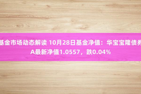 基金市场动态解读 10月28日基金净值：华宝宝隆债券A最新净值1.0557，跌0.04%