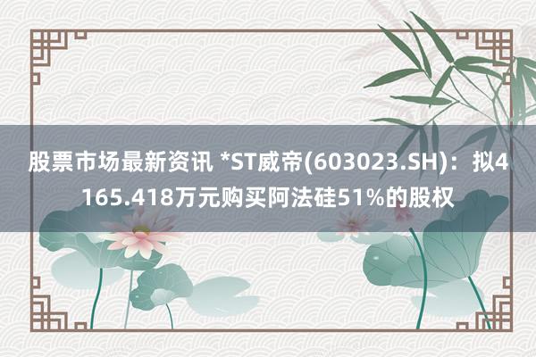 股票市场最新资讯 *ST威帝(603023.SH)：拟4165.418万元购买阿法硅51%的股权