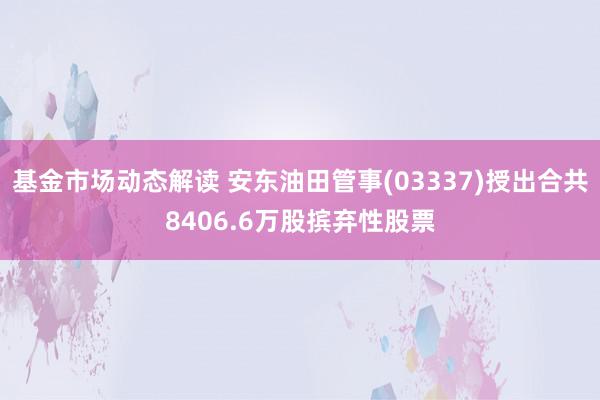 基金市场动态解读 安东油田管事(03337)授出合共8406.6万股摈弃性股票