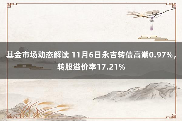 基金市场动态解读 11月6日永吉转债高潮0.97%，转股溢价率17.21%