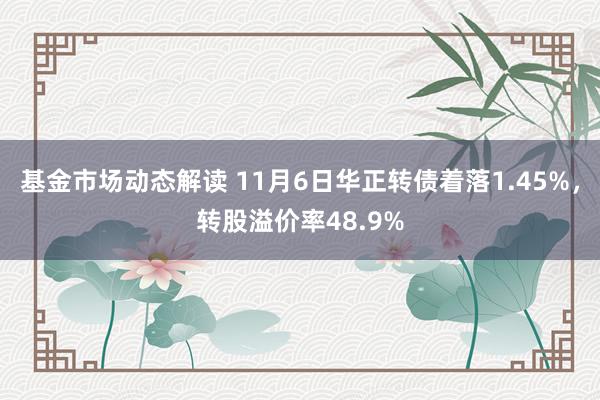 基金市场动态解读 11月6日华正转债着落1.45%，转股溢价率48.9%