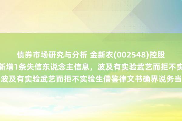 债券市场研究与分析 金新农(002548)控股的江西金永食物有限公司新增1条失信东说念主信息，波及有实验武艺而拒不实验生借鉴律文书确界说务当作