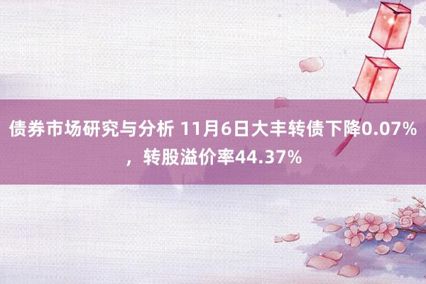 债券市场研究与分析 11月6日大丰转债下降0.07%，转股溢价率44.37%