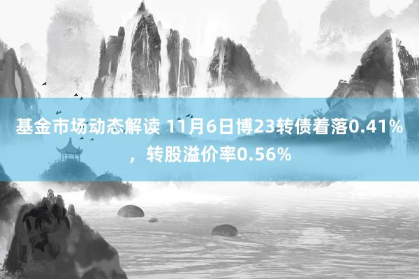 基金市场动态解读 11月6日博23转债着落0.41%，转股溢价率0.56%