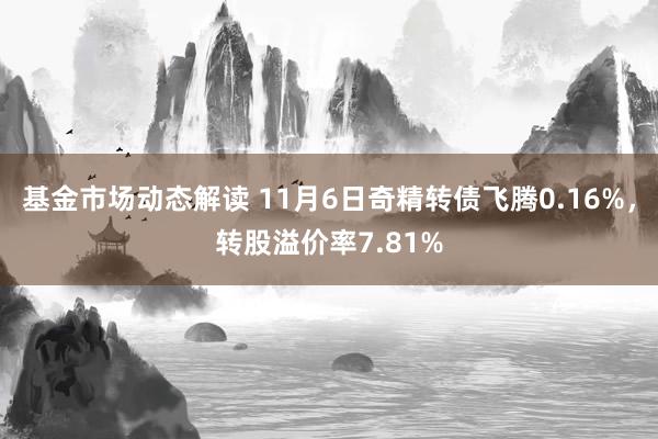 基金市场动态解读 11月6日奇精转债飞腾0.16%，转股溢价率7.81%