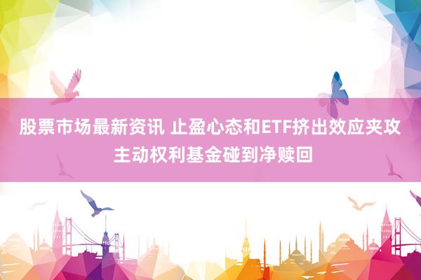 股票市场最新资讯 止盈心态和ETF挤出效应夹攻 主动权利基金碰到净赎回