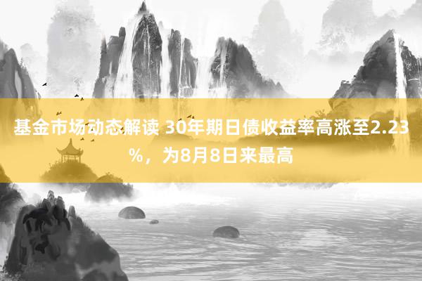 基金市场动态解读 30年期日债收益率高涨至2.23%，为8月8日来最高