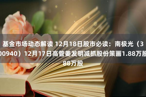 基金市场动态解读 12月18日股市必读：南极光（300940）12月17日高管姜发明减抓股份策画1.88万股