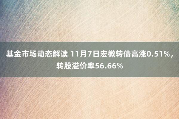 基金市场动态解读 11月7日宏微转债高涨0.51%，转股溢价率56.66%